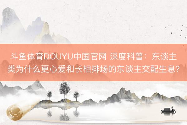 斗鱼体育DOUYU中国官网 深度科普：东谈主类为什么更心爱和长相排场的东谈主交配生息？