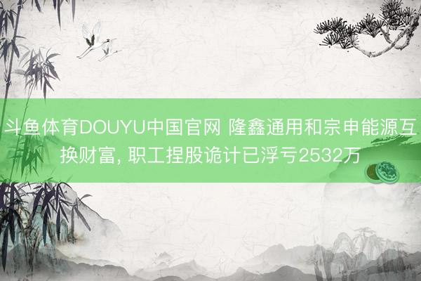 斗鱼体育DOUYU中国官网 隆鑫通用和宗申能源互换财富， 职工捏股诡计已浮亏2532万