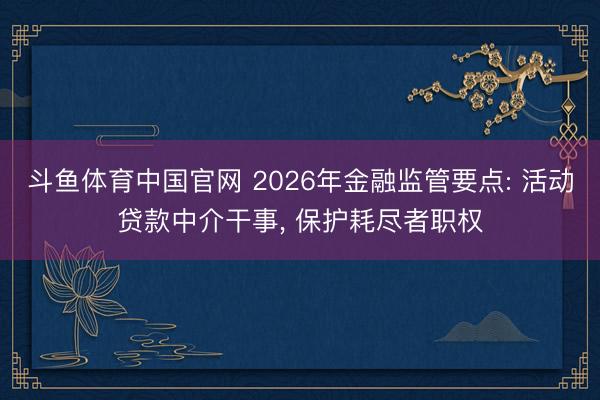 斗鱼体育中国官网 2026年金融监管要点: 活动贷款中介干事， 保护耗尽者职权
