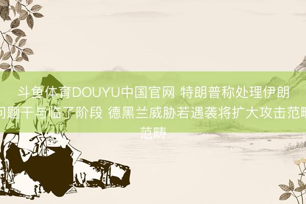 斗鱼体育DOUYU中国官网 特朗普称处理伊朗问题干与临了阶段 德黑兰威胁若遇袭将扩大攻击范畴