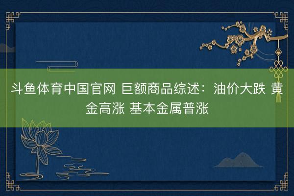 斗鱼体育中国官网 巨额商品综述：油价大跌 黄金高涨 基本金属普涨