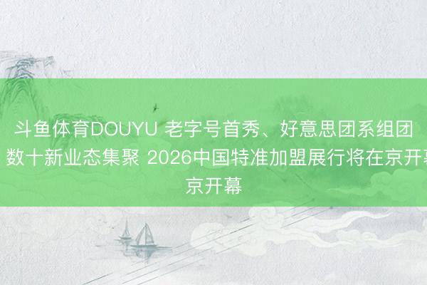 斗鱼体育DOUYU 老字号首秀、好意思团系组团、数十新业态集聚 2026中国特准加盟展行将在京开幕