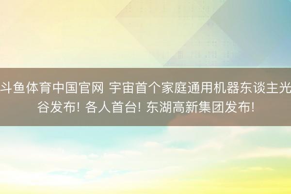 斗鱼体育中国官网 宇宙首个家庭通用机器东谈主光谷发布! 各人首台! 东湖高新集团发布!