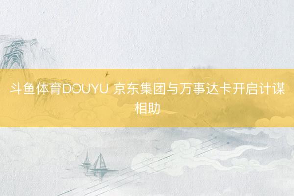 斗鱼体育DOUYU 京东集团与万事达卡开启计谋相助