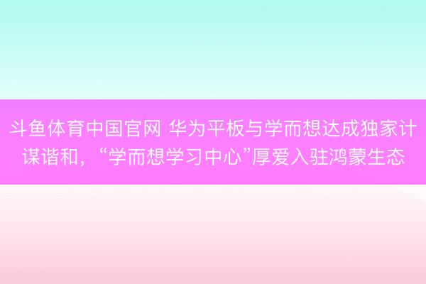 斗鱼体育中国官网 华为平板与学而想达成独家计谋谐和，“学而想学习中心”厚爱入驻鸿蒙生态