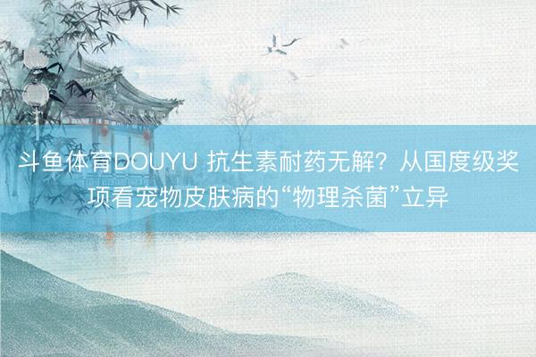 斗鱼体育DOUYU 抗生素耐药无解？从国度级奖项看宠物皮肤病的“物理杀菌”立异