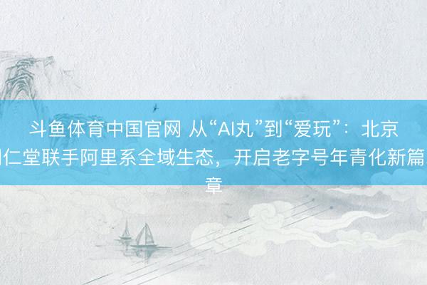 斗鱼体育中国官网 从“AI丸”到“爱玩”：北京同仁堂联手阿里系全域生态，开启老字号年青化新篇章