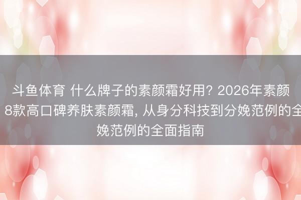 斗鱼体育 什么牌子的素颜霜好用? 2026年素颜霜保举: 8款高口碑养肤素颜霜， 从身分科技到分娩范例的全面指南
