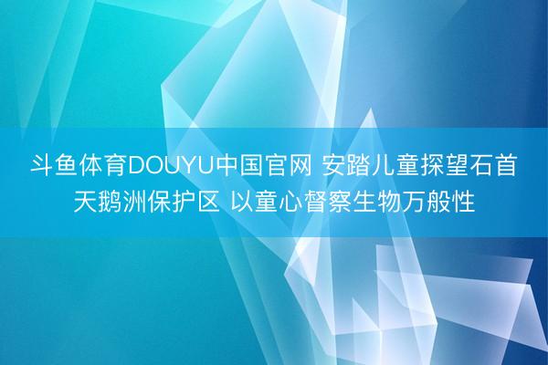 斗鱼体育DOUYU中国官网 安踏儿童探望石首天鹅洲保护区 以童心督察生物万般性