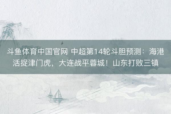 斗鱼体育中国官网 中超第14轮斗胆预测:海港活捉津门虎,大连战平蓉城!山东打败三镇