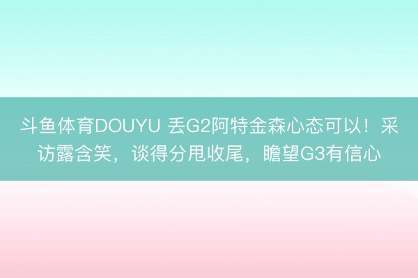 斗鱼体育DOUYU 丢G2阿特金森心态可以！采访露含笑，谈得分甩收尾，瞻望G3有信心
