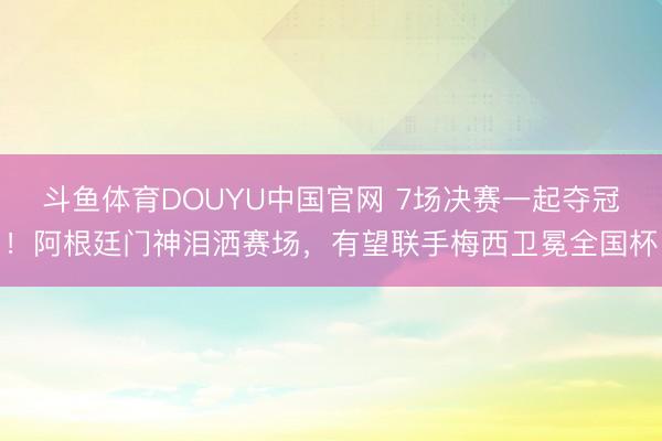 斗鱼体育DOUYU中国官网 7场决赛一起夺冠！阿根廷门神泪洒赛场，有望联手梅西卫冕全国杯