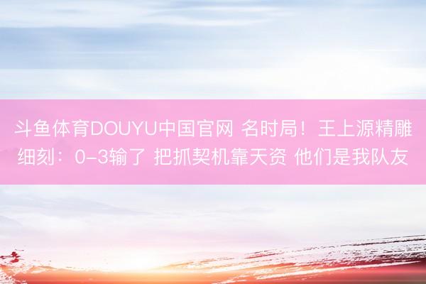 斗鱼体育DOUYU中国官网 名时局！王上源精雕细刻：0-3输了 把抓契机靠天资 他们是我队友
