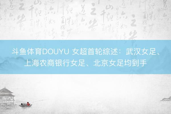 斗鱼体育DOUYU 女超首轮综述：武汉女足、上海农商银行女足、北京女足均到手