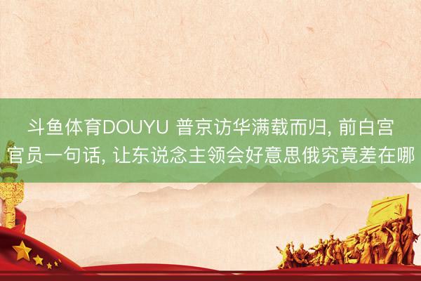 斗鱼体育DOUYU 普京访华满载而归, 前白宫官员一句话, 让东说念主领会好意思俄究竟差在哪