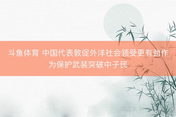 斗鱼体育 中国代表敦促外洋社会领受更有劲作为保护武装突破中子民