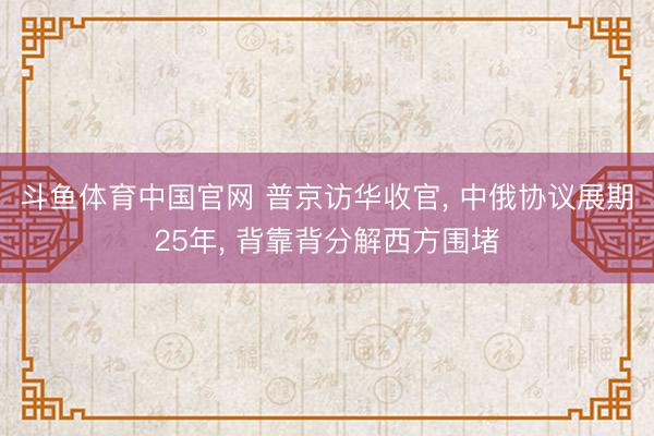斗鱼体育中国官网 普京访华收官， 中俄协议展期25年， 背靠背分解西方围堵
