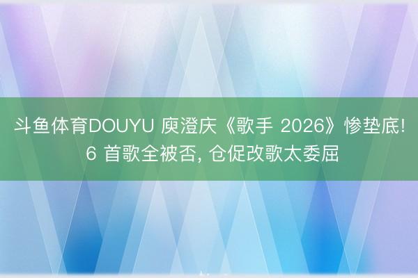 斗鱼体育DOUYU 庾澄庆《歌手 2026》惨垫底! 6 首歌全被否， 仓促改歌太委屈