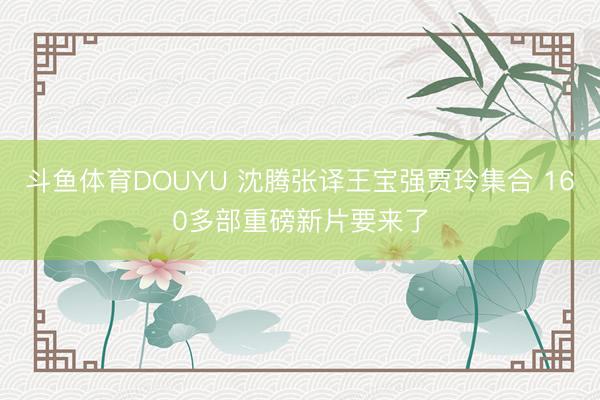 斗鱼体育DOUYU 沈腾张译王宝强贾玲集合 160多部重磅新片要来了