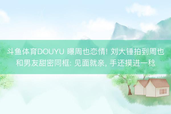 斗鱼体育DOUYU 曝周也恋情! 刘大锤拍到周也和男友甜密同框: 见面就亲， 手还摸进一稔