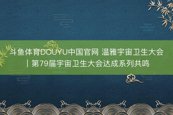 斗鱼体育DOUYU中国官网 温雅宇宙卫生大会｜第79届宇宙卫生大会达成系列共鸣