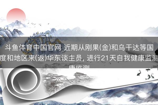 斗鱼体育中国官网 近期从刚果(金)和乌干达等国度和地区来(返)华东谈主员， 进行21天自我健康监测