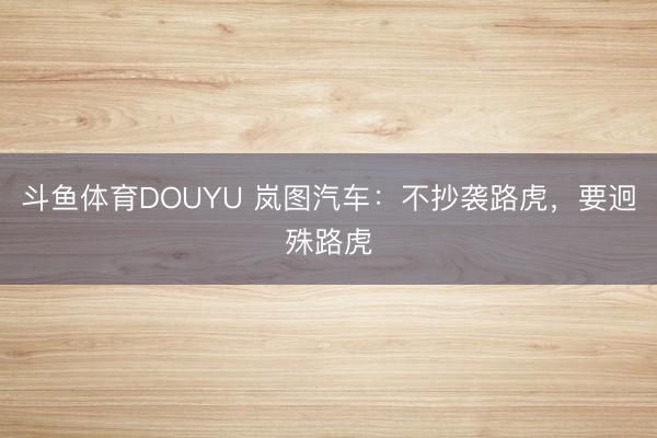 斗鱼体育DOUYU 岚图汽车：不抄袭路虎，要迥殊路虎