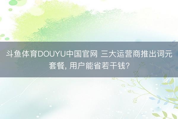 斗鱼体育DOUYU中国官网 三大运营商推出词元套餐， 用户能省若干钱?