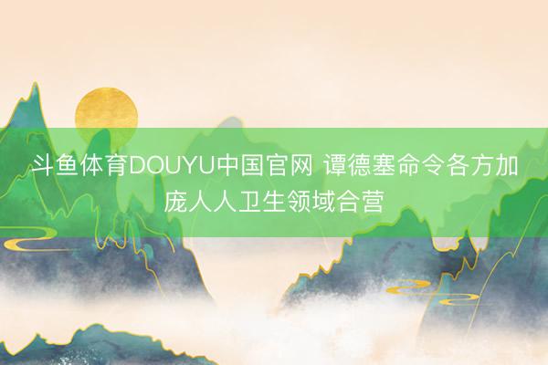 斗鱼体育DOUYU中国官网 谭德塞命令各方加庞人人卫生领域合营