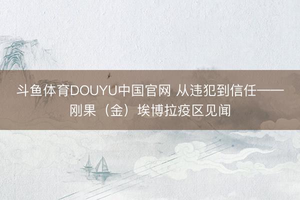 斗鱼体育DOUYU中国官网 从违犯到信任——刚果（金）埃博拉疫区见闻