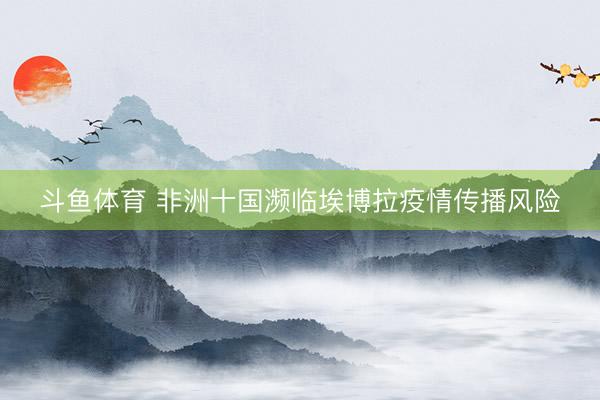 斗鱼体育 非洲十国濒临埃博拉疫情传播风险
