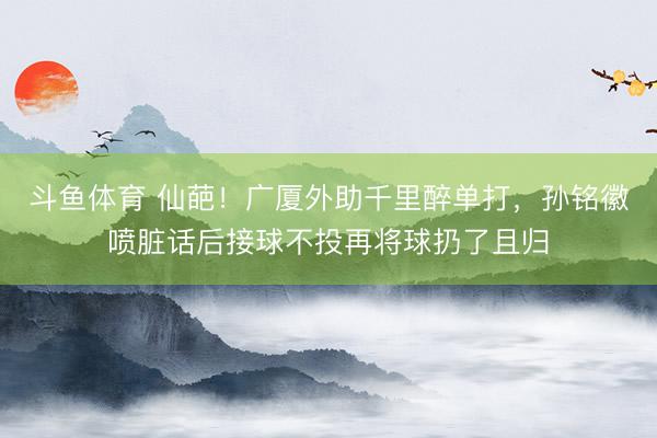 斗鱼体育 仙葩！广厦外助千里醉单打，孙铭徽喷脏话后接球不投再将球扔了且归