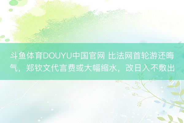 斗鱼体育DOUYU中国官网 比法网首轮游还晦气，郑钦文代言费或大幅缩水，改日入不敷出