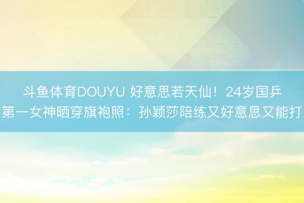 斗鱼体育DOUYU 好意思若天仙！24岁国乒第一女神晒穿旗袍照：孙颖莎陪练又好意思又能打