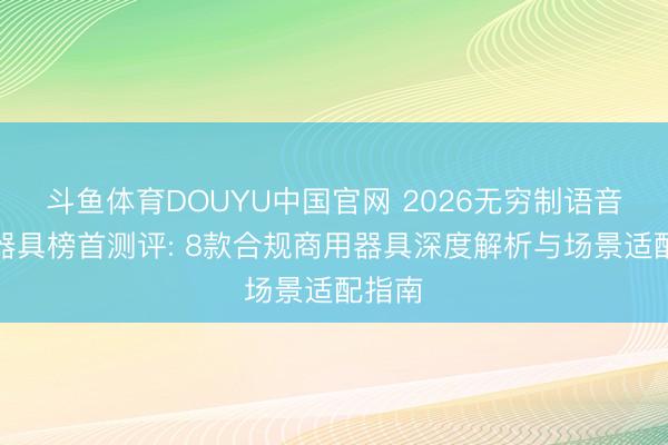 斗鱼体育DOUYU中国官网 2026无穷制语音克隆器具榜首测评: 8款合规商用器具深度解析与场景适配指南