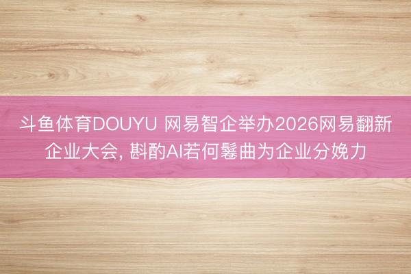斗鱼体育DOUYU 网易智企举办2026网易翻新企业大会， 斟酌AI若何鬈曲为企业分娩力