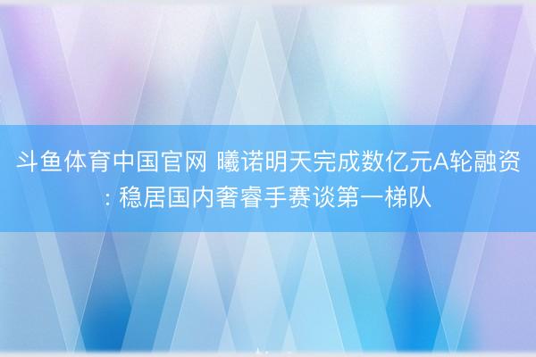 斗鱼体育中国官网 曦诺明天完成数亿元A轮融资: 稳居国内奢睿手赛谈第一梯队