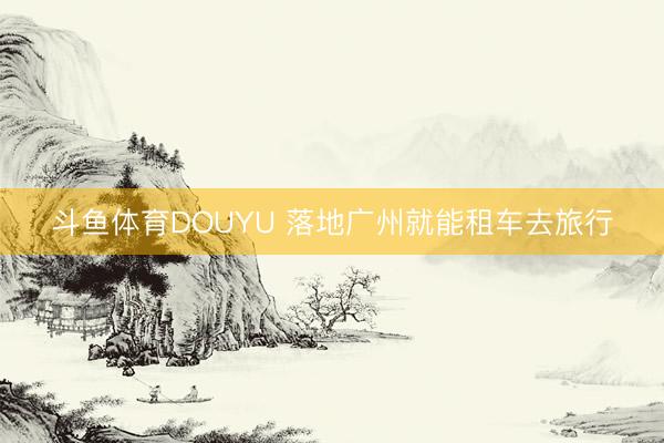 斗鱼体育DOUYU 落地广州就能租车去旅行