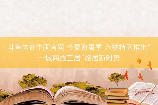 斗鱼体育中国官网 今夏避暑季 六枝特区推出“一城两线三居”旅居新时势