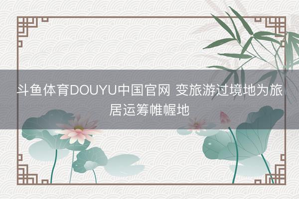 斗鱼体育DOUYU中国官网 变旅游过境地为旅居运筹帷幄地