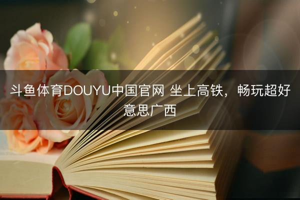 斗鱼体育DOUYU中国官网 坐上高铁，畅玩超好意思广西