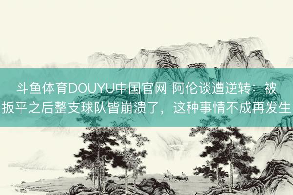 斗鱼体育DOUYU中国官网 阿伦谈遭逆转：被扳平之后整支球队皆崩溃了，这种事情不成再发生