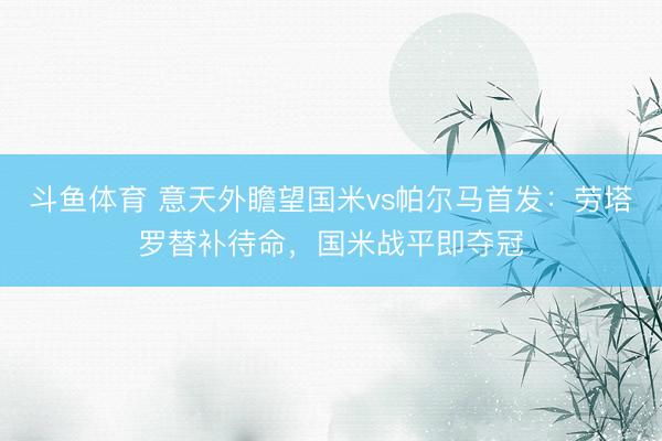 斗鱼体育 意天外瞻望国米vs帕尔马首发：劳塔罗替补待命，国米战平即夺冠