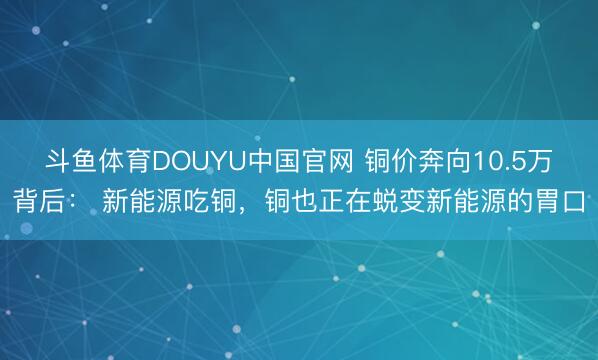 斗鱼体育DOUYU中国官网 铜价奔向10.5万背后： 新能源吃铜，铜也正在蜕变新能源的胃口