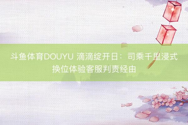 斗鱼体育DOUYU 滴滴绽开日：司乘千里浸式换位体验客服判责经由
