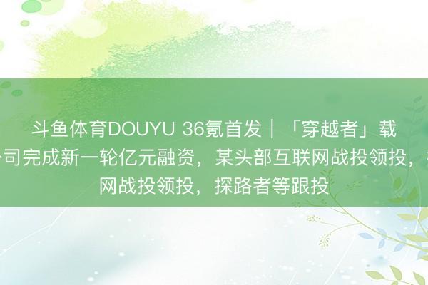 斗鱼体育DOUYU 36氪首发｜「穿越者」载东谈主航天公司完成新一轮亿元融资，某头部互联网战投领投，探路者等跟投