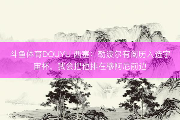 斗鱼体育DOUYU 西塞：勒波尔有阅历入选宇宙杯，我会把他排在穆阿尼前边