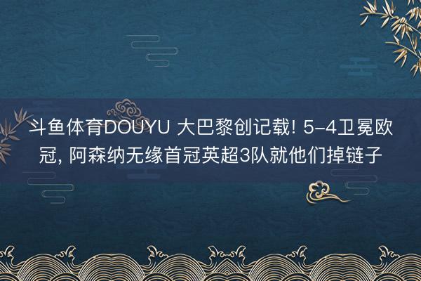 斗鱼体育DOUYU 大巴黎创记载! 5-4卫冕欧冠， 阿森纳无缘首冠英超3队就他们掉链子