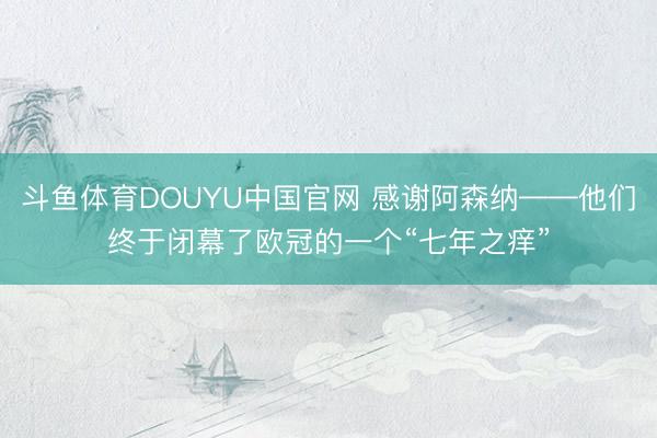 斗鱼体育DOUYU中国官网 感谢阿森纳——他们终于闭幕了欧冠的一个“七年之痒”