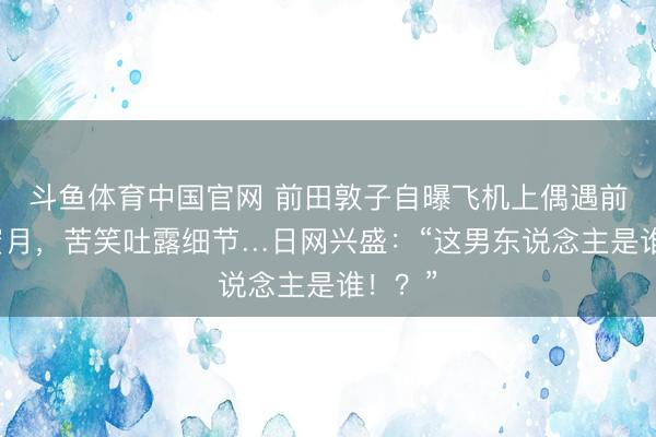 斗鱼体育中国官网 前田敦子自曝飞机上偶遇前任度蜜月，苦笑吐露细节…日网兴盛：“这男东说念主是谁！？”